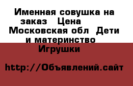 Именная совушка на заказ › Цена ­ 700 - Московская обл. Дети и материнство » Игрушки   